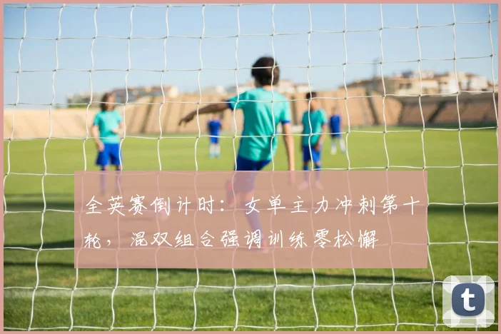 全英赛倒计时：女单主力冲刺第十轮，混双组合强调训练零松懈