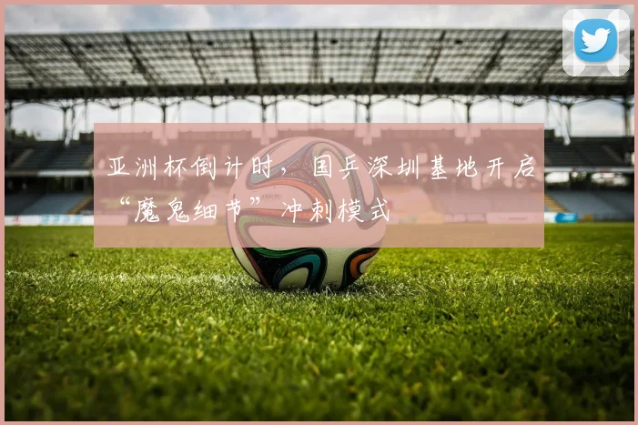 亚洲杯倒计时，国乒深圳基地开启“魔鬼细节”冲刺模式