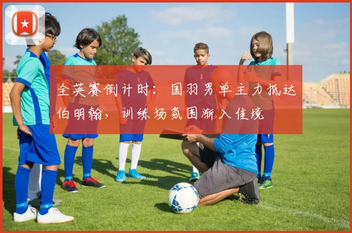 全英赛倒计时：国羽男单主力抵达伯明翰，训练场氛围渐入佳境
