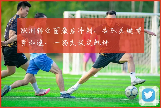 欧洲转会窗最后冲刺,各队关键博弈加速,一场失误定乾坤