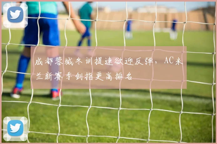 成都蓉城冬训提速欲迎反弹，AC米兰新赛季剑指更高排名