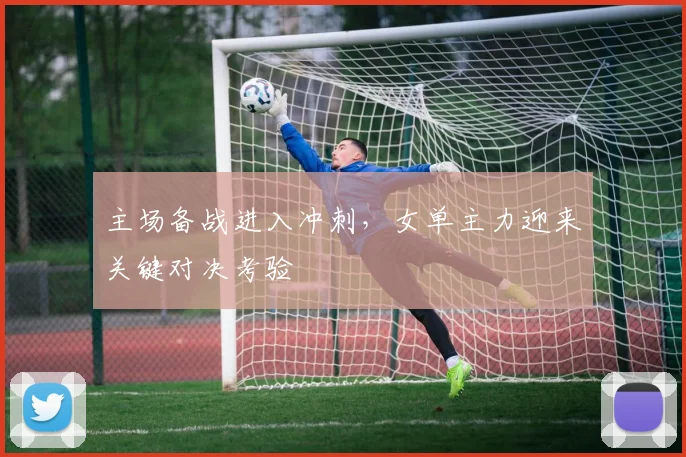 主场备战进入冲刺，女单主力迎来关键对决考验