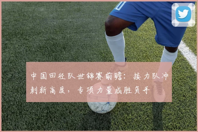 中国田径队世锦赛前瞻：接力队冲刺新高度，专项力量成胜负手