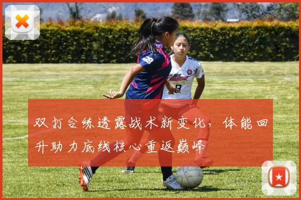 双打合练透露战术新变化,体能回升助力底线核心重返巅峰