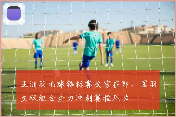 亚洲羽毛球锦标赛收官在即，国羽女双组合全力冲刺赛程压力