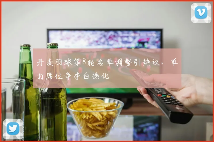 丹麦羽球第8轮名单调整引热议，单打席位争夺白热化