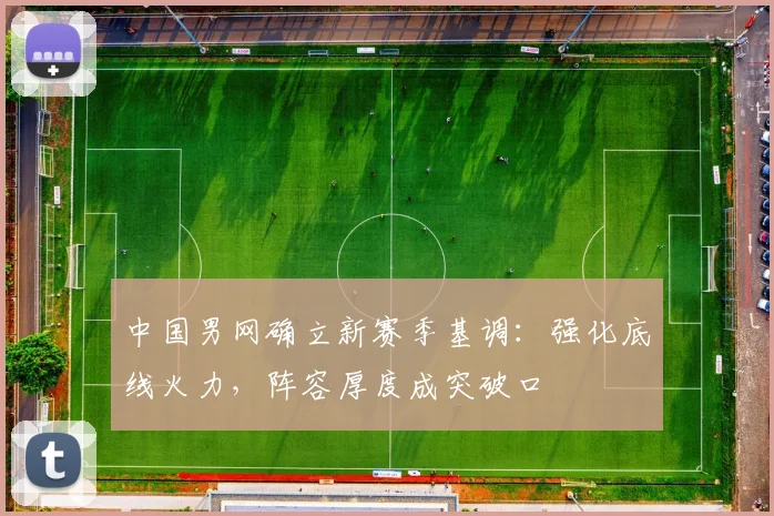 中国男网确立新赛季基调：强化底线火力，阵容厚度成突破口