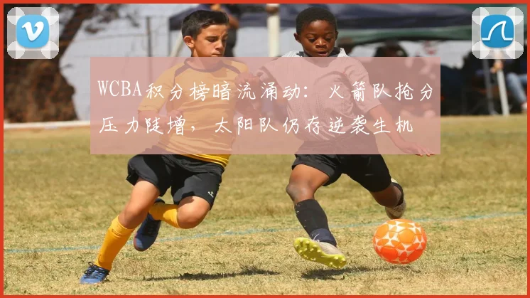 WCBA积分榜暗流涌动：火箭队抢分压力陡增，太阳队仍存逆袭生机
