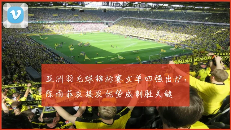 亚洲羽毛球锦标赛女单四强出炉，陈雨菲发接发优势成制胜关键