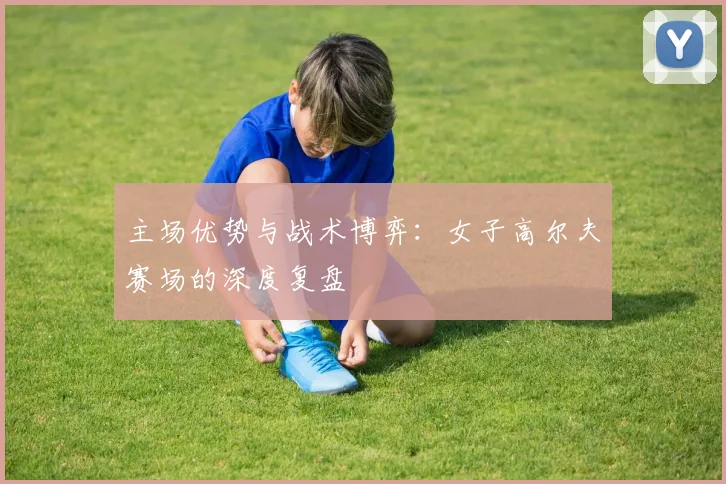 主场优势与战术博弈:女子高尔夫赛场的深度复盘