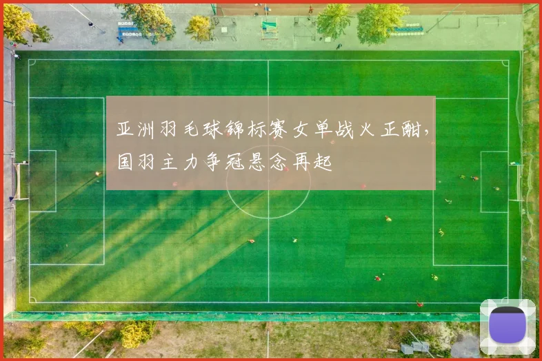 亚洲羽毛球锦标赛女单战火正酣，国羽主力争冠悬念再起