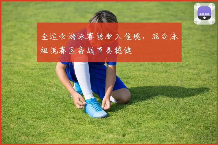 全运会游泳赛场渐入佳境,混合泳组抵赛区备战节奏稳健