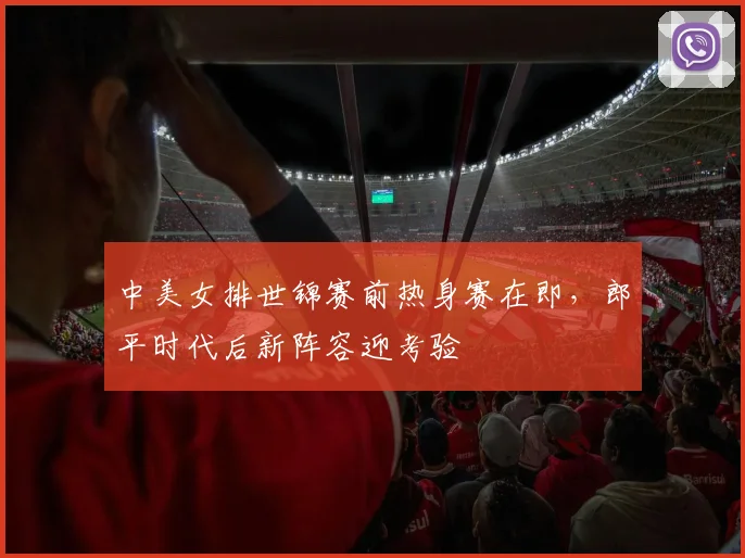中美女排世锦赛前热身赛在即,郎平时代后新阵容迎考验