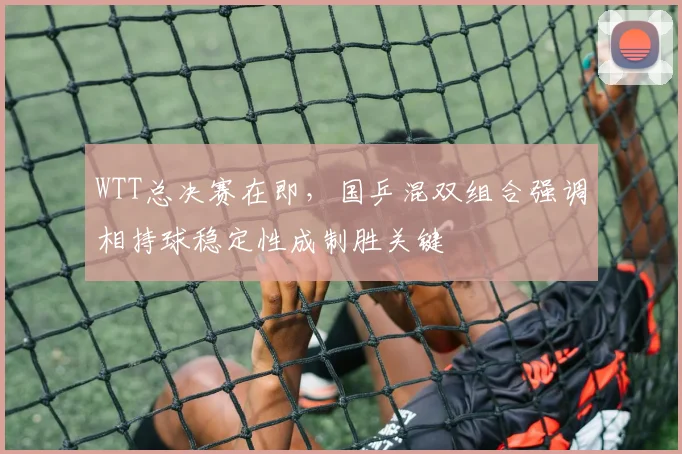 WTT总决赛在即,国乒混双组合强调相持球稳定性成制胜关键