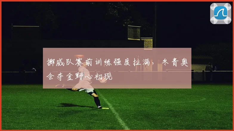 挪威队赛前训练强度拉满,冬青奥会夺金野心初现