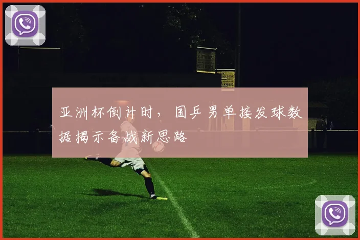 亚洲杯倒计时，国乒男单接发球数据揭示备战新思路