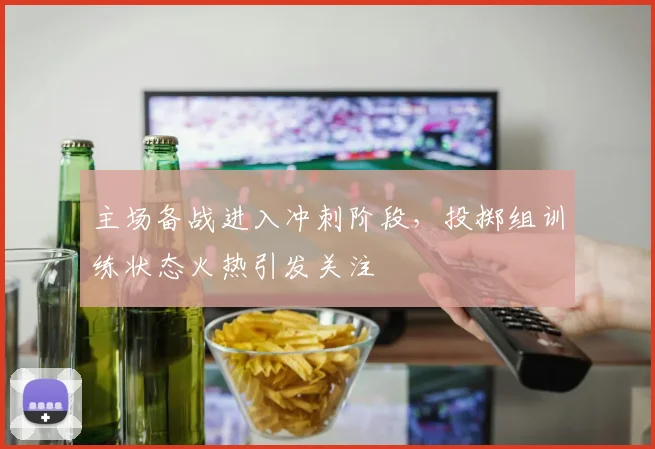 主场备战进入冲刺阶段，投掷组训练状态火热引发关注