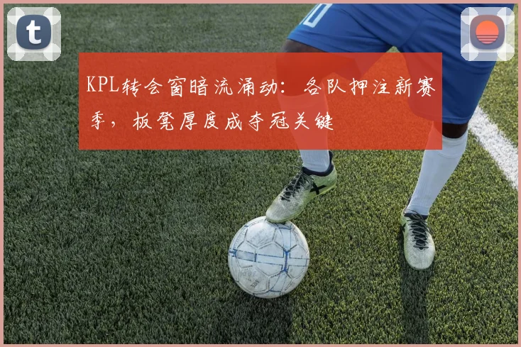 KPL转会窗暗流涌动：各队押注新赛季，板凳厚度成夺冠关键