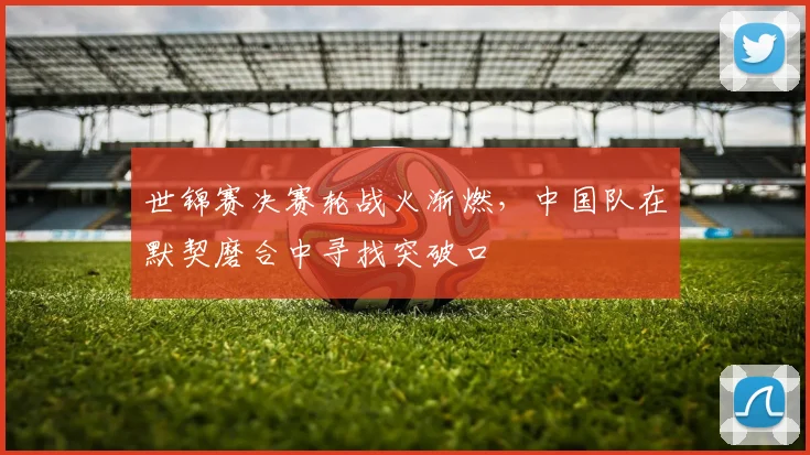 世锦赛决赛轮战火渐燃，中国队在默契磨合中寻找突破口