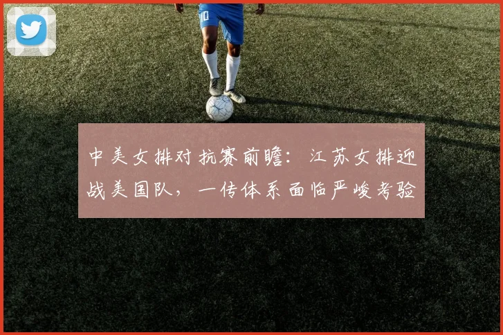 中美女排对抗赛前瞻：江苏女排迎战美国队，一传体系面临严峻考验