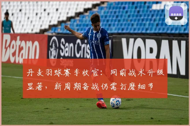 丹麦羽球赛季收官:网前战术升级显著,新周期备战仍需打磨细节
