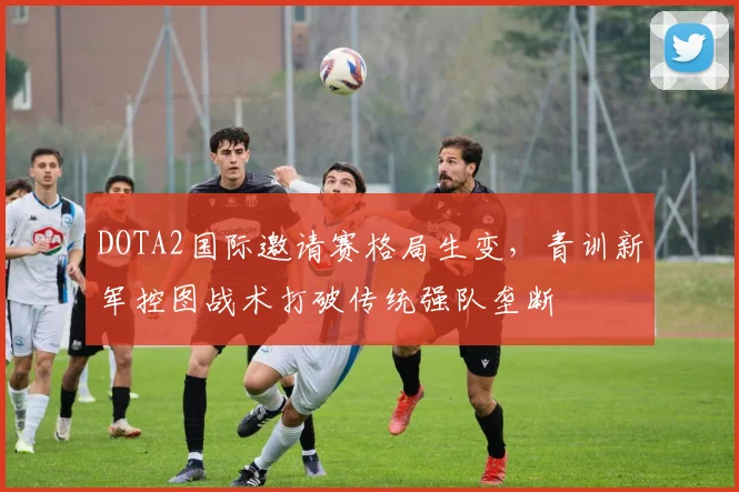 DOTA2国际邀请赛格局生变，青训新军控图战术打破传统强队垄断