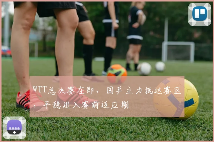 WTT总决赛在即，国乒主力抵达赛区，平稳进入赛前适应期
