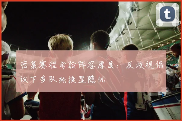 密集赛程考验阵容厚度，反歧视倡议下多队轮换显隐忧