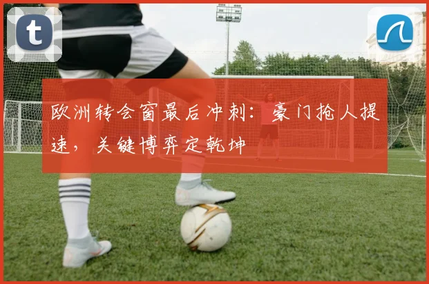 欧洲转会窗最后冲刺：豪门抢人提速，关键博弈定乾坤