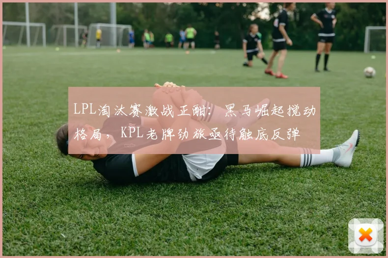 LPL淘汰赛激战正酣：黑马崛起搅动格局，KPL老牌劲旅亟待触底反弹