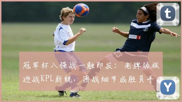 冠军杯八强战一触即发：老牌劲旅迎战KPL新锐，团战细节成胜负手