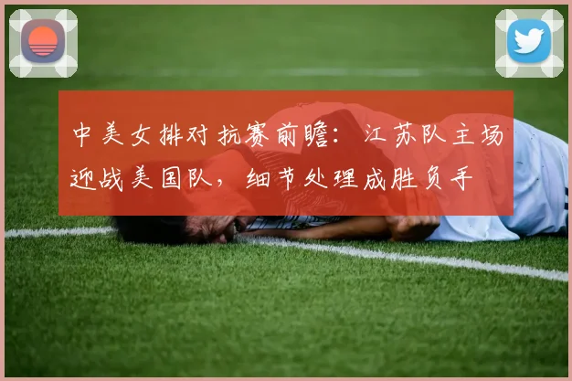 中美女排对抗赛前瞻：江苏队主场迎战美国队，细节处理成胜负手