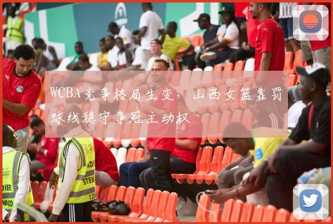 WCBA竞争格局生变，山西女篮靠罚球线稳守争冠主动权