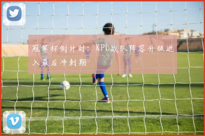 冠军杯倒计时：KPL战队阵容升级进入最后冲刺期